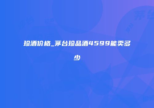珍酒价格_茅台珍品酒4599能卖多少