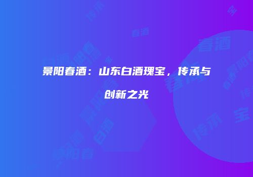景阳春酒：山东白酒瑰宝，传承与创新之光