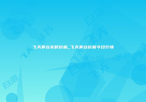 飞天茅台实时价格_飞天茅台价格今日行情