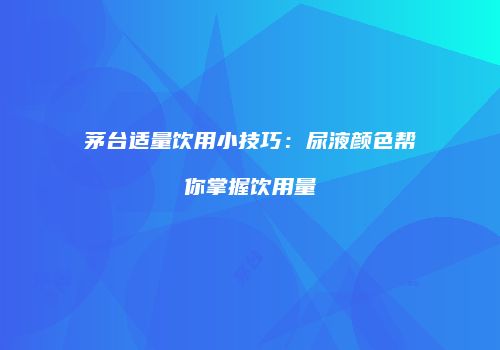 茅台适量饮用小技巧：尿液颜色帮你掌握饮用量
