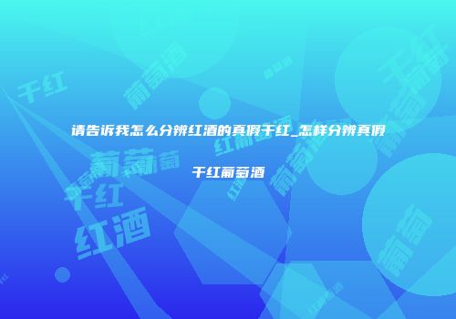 请告诉我怎么分辨红酒的真假干红_怎样分辨真假干红葡萄酒