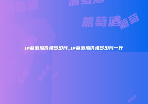 jp葡萄酒价格多少钱_jp葡萄酒价格多少钱一斤