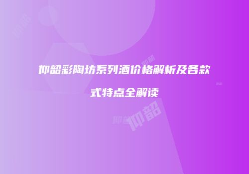 仰韶彩陶坊系列酒价格解析及各款式特点全解读