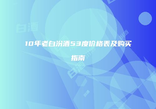 10年老白汾酒53度价格表及购买指南
