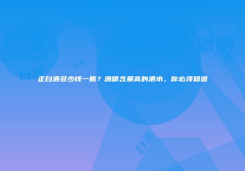 正白酒多少钱一瓶？酒精含量高的酒水，你必须知道