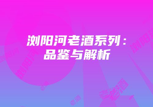 浏阳河老酒系列：品鉴与解析
