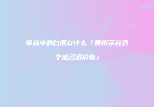 带台字的白酒有什么「贵州茅台酒华盛名酒价格」