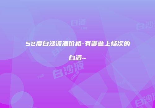 52度白沙液酒价格-有哪些上档次的白酒~