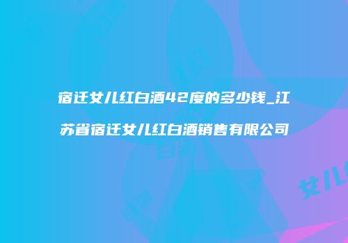 宿迁女儿红白酒42度的多少钱_江苏省宿迁女儿红白酒销售有限公司