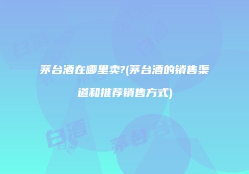 茅台酒在哪里卖?(茅台酒的销售渠道和推荐销售方式)