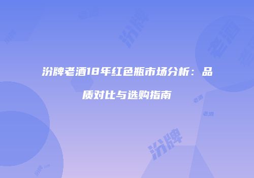 汾牌老酒18年红色瓶市场分析：品质对比与选购指南