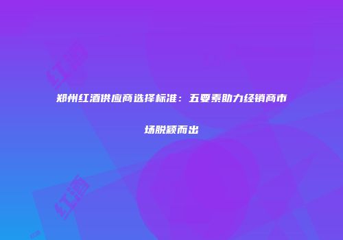 郑州红酒供应商选择标准：五要素助力经销商市场脱颖而出