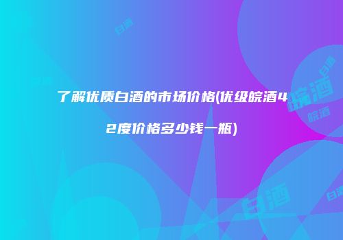 了解优质白酒的市场价格(优级皖酒42度价格多少钱一瓶)