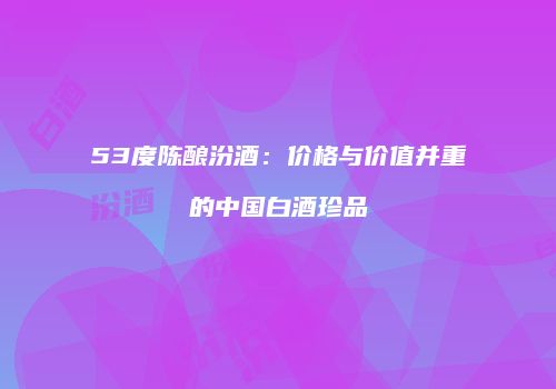 53度陈酿汾酒：价格与价值并重的中国白酒珍品