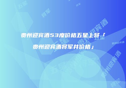 贵州迎宾酒53度价格五星上将「贵州迎宾酒将军井价格」