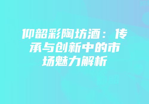 仰韶彩陶坊酒：传承与创新中的市场魅力解析