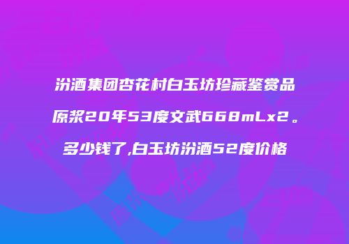 汾酒集团杏花村白玉坊珍藏鉴赏品原浆20年53度文武668mLx2。多少钱了,白玉坊汾酒52度价格