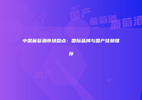 中国葡萄酒市场盘点：国际品牌与国产佳酿推荐