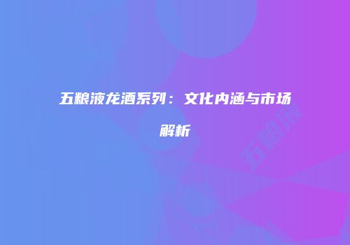 五粮液龙酒系列：文化内涵与市场解析