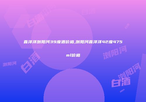 喜洋洋浏阳河39度酒价格,浏阳河喜洋洋42度475ml价格