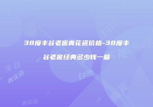38度丰谷老窖青花瓷价格-38度丰谷老窖经典多少钱一箱
