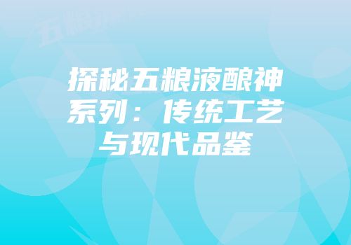 探秘五粮液酿神系列：传统工艺与现代品鉴