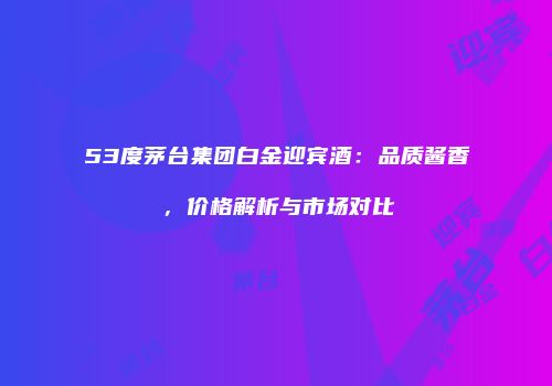 53度茅台集团白金迎宾酒：品质酱香，价格解析与市场对比