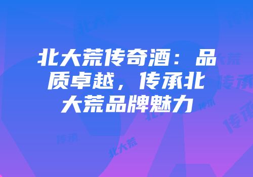 北大荒传奇酒：品质卓越，传承北大荒品牌魅力