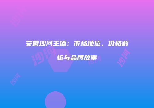 安徽沙河王酒：市场地位、价格解析与品牌故事