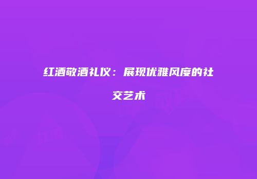 红酒敬酒礼仪：展现优雅风度的社交艺术