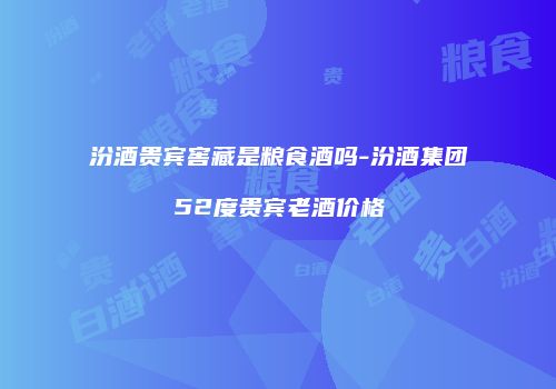汾酒贵宾窖藏是粮食酒吗-汾酒集团52度贵宾老酒价格
