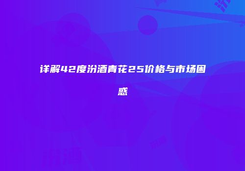 详解42度汾酒青花25价格与市场困惑