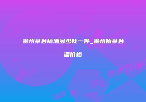 贵州茅台镇酒多少钱一件_贵州镇茅台酒价格