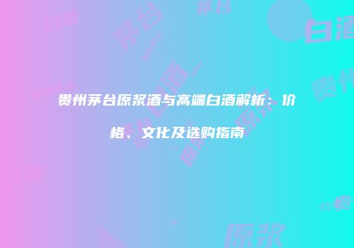贵州茅台原浆酒与高端白酒解析：价格、文化及选购指南