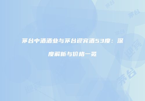 茅台中酒酒业与茅台迎宾酒53度：深度解析与价格一览