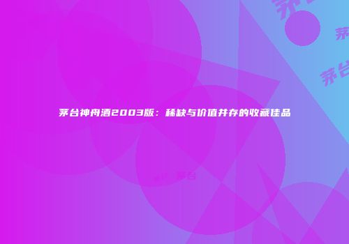茅台神舟酒2003版：稀缺与价值并存的收藏佳品