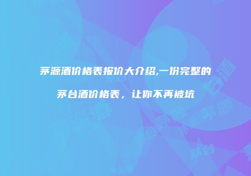 茅源酒价格表报价大介绍,一份完整的茅台酒价格表，让你不再被坑