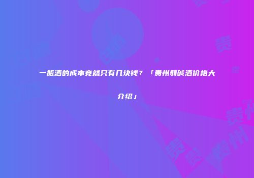 一瓶酒的成本竟然只有几块钱？「贵州弱碱酒价格大介绍」