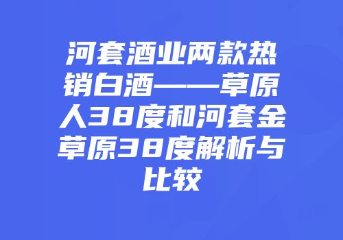 河套酒业两款热销白酒——草原人38度和河套金草原38度解析与比较