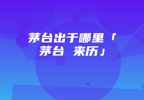 茅台出于哪里「茅台 来历」