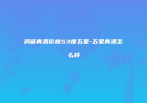 洞藏青酒价格53度五星-五星青酒怎么样