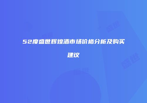52度盛世辉煌酒市场价格分析及购买建议