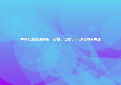 中华红酒全面解析：价格、口感、产地与投资价值