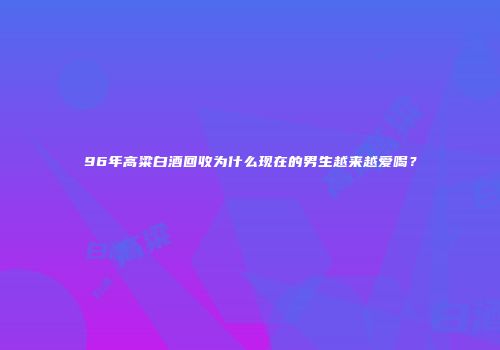 96年高粱白酒回收为什么现在的男生越来越爱喝？