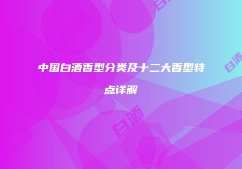 中国白酒香型分类及十二大香型特点详解