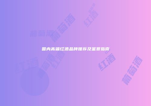 国内高端红酒品牌推荐及鉴赏指南