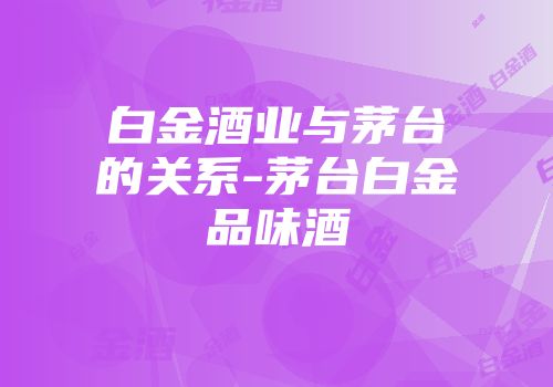 白金酒业与茅台的关系-茅台白金品味酒