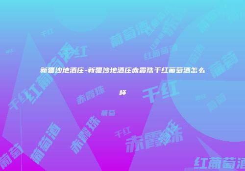 新疆沙地酒庄-新疆沙地酒庄赤霞珠干红葡萄酒怎么样