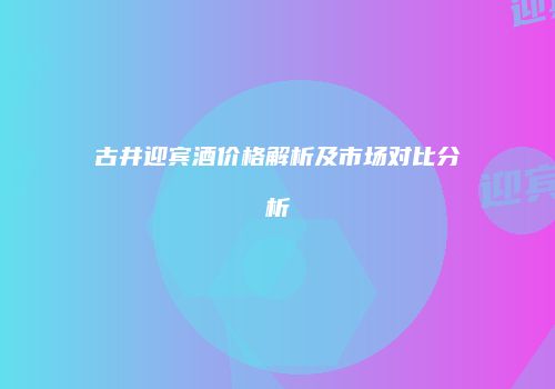 古井迎宾酒价格解析及市场对比分析