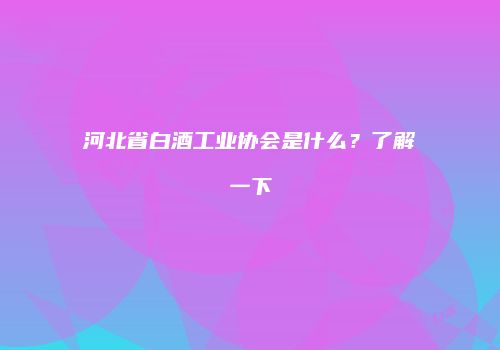 河北省白酒工业协会是什么？了解一下
